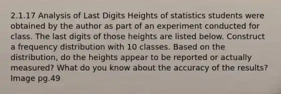 2.1.17 Analysis of Last Digits Heights of statistics students were obtained by the author as part of an experiment conducted for class. The last digits of those heights are listed below. Construct a frequency distribution with 10 classes. Based on the distribution, do the heights appear to be reported or actually measured? What do you know about the accuracy of the results? Image pg.49