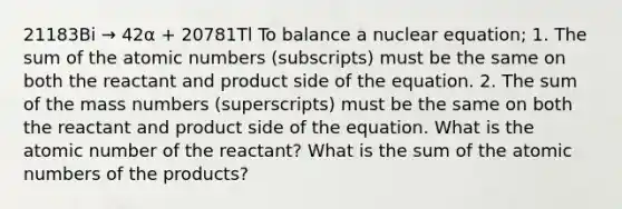 21183Bi → 42α + 20781Tl To balance a nuclear equation; 1. The sum of the atomic numbers (subscripts) must be the same on both the reactant and product side of the equation. 2. The sum of the mass numbers (superscripts) must be the same on both the reactant and product side of the equation. What is the atomic number of the reactant? What is the sum of the atomic numbers of the products?