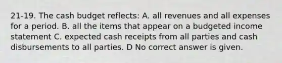 21-19. The <a href='https://www.questionai.com/knowledge/k5eyRVQLz3-cash-budget' class='anchor-knowledge'>cash budget</a> reflects: A. all revenues and all expenses for a period. B. all the items that appear on a <a href='https://www.questionai.com/knowledge/kWVg0aX6D7-budgeted-income-statement' class='anchor-knowledge'>budgeted income statement</a> C. expected cash receipts from all parties and cash disbursements to all parties. D No correct answer is given.