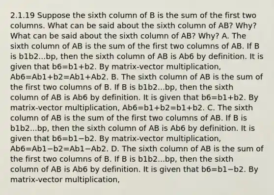 2.1.19 Suppose the sixth column of B is the sum of the first two columns. What can be said about the sixth column of​ AB? Why? What can be said about the sixth column of​ AB? Why? A. The sixth column of AB is the sum of the first two columns of AB. If B is b1b2...bp​, then the sixth column of AB is Ab6 by definition. It is given that b6=b1+b2. By​ matrix-vector multiplication, Ab6=Ab1+b2=Ab1+Ab2. B. The sixth column of AB is the sum of the first two columns of B. If B is b1b2...bp​, then the sixth column of AB is Ab6 by definition. It is given that b6=b1+b2. By​ matrix-vector multiplication, Ab6=b1+b2=b1+b2. C. The sixth column of AB is the sum of the first two columns of AB. If B is b1b2...bp​, then the sixth column of AB is Ab6 by definition. It is given that b6=b1−b2. By​ matrix-vector multiplication, Ab6=Ab1−b2=Ab1−Ab2. D. The sixth column of AB is the sum of the first two columns of B. If B is b1b2...bp​, then the sixth column of AB is Ab6 by definition. It is given that b6=b1−b2. By​ matrix-vector multiplication,