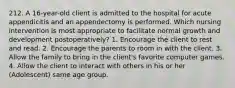 212. A 16-year-old client is admitted to the hospital for acute appendicitis and an appendectomy is performed. Which nursing intervention is most appropriate to facilitate normal growth and development postoperatively? 1. Encourage the client to rest and read. 2. Encourage the parents to room in with the client. 3. Allow the family to bring in the client's favorite computer games. 4. Allow the client to interact with others in his or her (Adolescent) same age group.