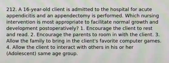 212. A 16-year-old client is admitted to the hospital for acute appendicitis and an appendectomy is performed. Which nursing intervention is most appropriate to facilitate normal growth and development postoperatively? 1. Encourage the client to rest and read. 2. Encourage the parents to room in with the client. 3. Allow the family to bring in the client's favorite computer games. 4. Allow the client to interact with others in his or her (Adolescent) same age group.