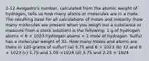 2-12 Avogadro's number, calculated from the atomic weight of hydrogen, tells us how many atoms or molecules are in a mole. The resulting base for all calculations of moles and molarity (how many molecules are present when you weigh out a substance or measure from a stock solution) is the following: 1 g of hydrogen atoms = 6 × 1023 hydrogen atoms = 1 mole of hydrogen. Sulfur has a molecular weight of 32. How many moles and atoms are there in 120 grams of sulfur? (a) 3.75 and 6 × 1023 (b) 32 and 6 × 1023 (c) 1.75 and 1.05 ×1024 (d) 3.75 and 2.25 × 1024