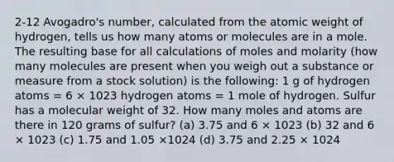 2-12 Avogadro's number, calculated from the atomic weight of hydrogen, tells us how many atoms or molecules are in a mole. The resulting base for all calculations of moles and molarity (how many molecules are present when you weigh out a substance or measure from a stock solution) is the following: 1 g of hydrogen atoms = 6 × 1023 hydrogen atoms = 1 mole of hydrogen. Sulfur has a molecular weight of 32. How many moles and atoms are there in 120 grams of sulfur? (a) 3.75 and 6 × 1023 (b) 32 and 6 × 1023 (c) 1.75 and 1.05 ×1024 (d) 3.75 and 2.25 × 1024