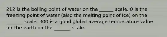 212 is the boiling point of water on the ______ scale. 0 is the freezing point of water (also the melting point of ice) on the _______ scale. 300 is a good global average temperature value for the earth on the _______ scale.