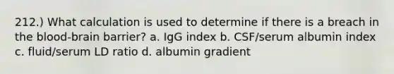 212.) What calculation is used to determine if there is a breach in the blood-brain barrier? a. IgG index b. CSF/serum albumin index c. fluid/serum LD ratio d. albumin gradient