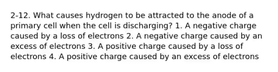 2-12. What causes hydrogen to be attracted to the anode of a primary cell when the cell is discharging? 1. A negative charge caused by a loss of electrons 2. A negative charge caused by an excess of electrons 3. A positive charge caused by a loss of electrons 4. A positive charge caused by an excess of electrons