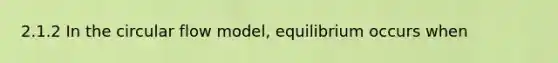 2.1.2 In the circular flow model, equilibrium occurs when