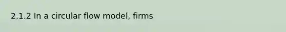 2.1.2 In a circular flow model, firms