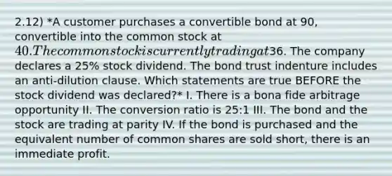 2.12) *A customer purchases a convertible bond at 90, convertible into the common stock at 40. The common stock is currently trading at36. The company declares a 25% stock dividend. The bond trust indenture includes an anti-dilution clause. Which statements are true BEFORE the stock dividend was declared?* I. There is a bona fide arbitrage opportunity II. The conversion ratio is 25:1 III. The bond and the stock are trading at parity IV. If the bond is purchased and the equivalent number of common shares are sold short, there is an immediate profit.