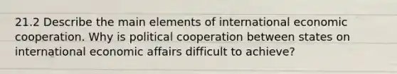 21.2 Describe the main elements of international economic cooperation. Why is political cooperation between states on international economic affairs difficult to achieve?