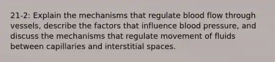 21-2: Explain the mechanisms that regulate blood flow through vessels, describe the factors that influence blood pressure, and discuss the mechanisms that regulate movement of fluids between capillaries and interstitial spaces.