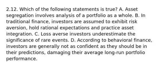 2.12. Which of the following statements is true? A. Asset segregation involves analysis of a portfolio as a whole. B. In traditional finance, investors are assumed to exhibit risk aversion, hold rational expectations and practice asset integration. C. Loss averse investors underestimate the significance of rare events. D. According to behavioral finance, investors are generally not as confident as they should be in their predictions, damaging their average long-run portfolio performance.