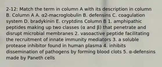 2-12: Match the term in column A with its description in column B. Column A A. α2-macroglobulin B. defensins C. coagulation system D. bradykinin E. cryptdins Column B 1. amphipathic peptides making up two classes (α and β) that penetrate and disrupt microbial membranes 2. vasoactive peptide facilitating the recruitment of innate immunity mediators 3. a soluble protease inhibitor found in human plasma 4. inhibits dissemination of pathogens by forming blood clots 5. α-defensins made by Paneth cells