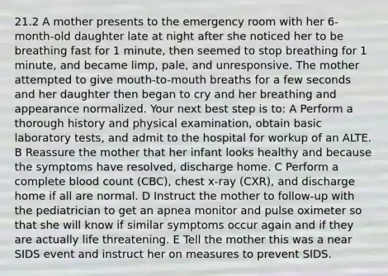 21.2 A mother presents to the emergency room with her 6-month-old daughter late at night after she noticed her to be breathing fast for 1 minute, then seemed to stop breathing for 1 minute, and became limp, pale, and unresponsive. The mother attempted to give mouth-to-mouth breaths for a few seconds and her daughter then began to cry and her breathing and appearance normalized. Your next best step is to: A Perform a thorough history and physical examination, obtain basic laboratory tests, and admit to the hospital for workup of an ALTE. B Reassure the mother that her infant looks healthy and because the symptoms have resolved, discharge home. C Perform a complete blood count (CBC), chest x-ray (CXR), and discharge home if all are normal. D Instruct the mother to follow-up with the pediatrician to get an apnea monitor and pulse oximeter so that she will know if similar symptoms occur again and if they are actually life threatening. E Tell the mother this was a near SIDS event and instruct her on measures to prevent SIDS.