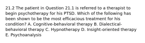 21.2 The patient in Question 21.1 is referred to a therapist to begin psychotherapy for his PTSD. Which of the following has been shown to be the most efficacious treatment for his condition? A. Cognitive-behavioral therapy B. Dialectical-behavioral therapy C. Hypnotherapy D. Insight-oriented therapy E. Psychoanalysis