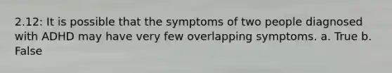 2.12: It is possible that the symptoms of two people diagnosed with ADHD may have very few overlapping symptoms. a. True b. False