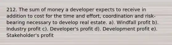 212. The sum of money a developer expects to receive in addition to cost for the time and effort, coordination and risk-bearing necessary to develop real estate. a). Windfall profit b). Industry profit c). Developer's profit d). Development profit e). Stakeholder's profit