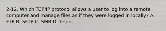 2-12. Which TCP/IP protocol allows a user to log into a remote computer and manage files as if they were logged in locally? A. FTP B. SFTP C. SMB D. Telnet