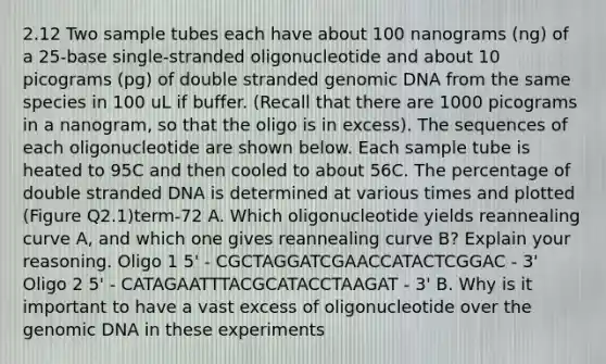 2.12 Two sample tubes each have about 100 nanograms (ng) of a 25-base single-stranded oligonucleotide and about 10 picograms (pg) of double stranded genomic DNA from the same species in 100 uL if buffer. (Recall that there are 1000 picograms in a nanogram, so that the oligo is in excess). The sequences of each oligonucleotide are shown below. Each sample tube is heated to 95C and then cooled to about 56C. The percentage of double stranded DNA is determined at various times and plotted (Figure Q2.1)term-72 A. Which oligonucleotide yields reannealing curve A, and which one gives reannealing curve B? Explain your reasoning. Oligo 1 5' - CGCTAGGATCGAACCATACTCGGAC - 3' Oligo 2 5' - CATAGAATTTACGCATACCTAAGAT - 3' B. Why is it important to have a vast excess of oligonucleotide over the genomic DNA in these experiments