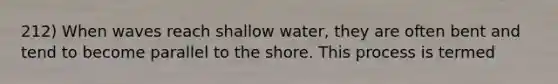 212) When waves reach shallow water, they are often bent and tend to become parallel to the shore. This process is termed