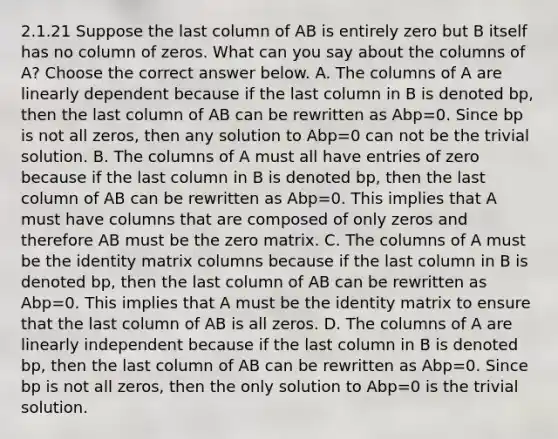 2.1.21 Suppose the last column of AB is entirely zero but B itself has no column of zeros. What can you say about the columns of​ A? Choose the correct answer below. A. The columns of A are linearly dependent because if the last column in B is denoted bp​, then the last column of AB can be rewritten as Abp=0. Since bp is not all​ zeros, then any solution to Abp=0 can not be the trivial solution. B. The columns of A must all have entries of zero because if the last column in B is denoted bp​, then the last column of AB can be rewritten as Abp=0. This implies that A must have columns that are composed of only zeros and therefore AB must be the zero matrix. C. The columns of A must be the identity matrix columns because if the last column in B is denoted bp​, then the last column of AB can be rewritten as Abp=0. This implies that A must be the identity matrix to ensure that the last column of AB is all zeros. D. The columns of A are linearly independent because if the last column in B is denoted bp​, then the last column of AB can be rewritten as Abp=0. Since bp is not all​ zeros, then the only solution to Abp=0 is the trivial solution.