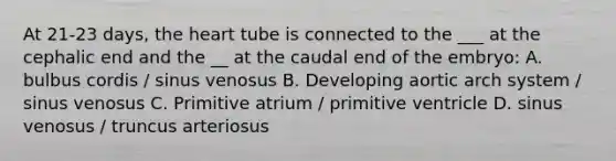 At 21-23 days, the heart tube is connected to the ___ at the cephalic end and the __ at the caudal end of the embryo: A. bulbus cordis / sinus venosus B. Developing aortic arch system / sinus venosus C. Primitive atrium / primitive ventricle D. sinus venosus / truncus arteriosus