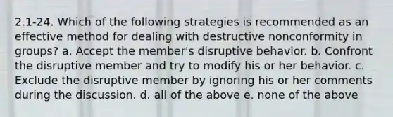 2.1-24. Which of the following strategies is recommended as an effective method for dealing with destructive nonconformity in groups? a. Accept the member's disruptive behavior. b. Confront the disruptive member and try to modify his or her behavior. c. Exclude the disruptive member by ignoring his or her comments during the discussion. d. all of the above e. none of the above