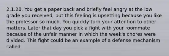 2.1.28. You get a paper back and briefly feel angry at the low grade you received, but this feeling is upsetting because you like the professor so much. You quickly turn your attention to other matters. Later that day you pick a fight with your roommate because of the unfair manner in which the week's chores were divided. This fight could be an example of a defense mechanism called