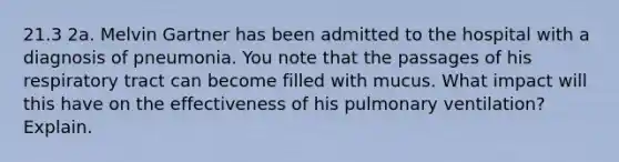 21.3 2a. Melvin Gartner has been admitted to the hospital with a diagnosis of pneumonia. You note that the passages of his respiratory tract can become filled with mucus. What impact will this have on the effectiveness of his pulmonary ventilation? Explain.