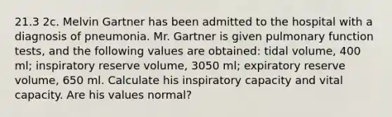 21.3 2c. Melvin Gartner has been admitted to the hospital with a diagnosis of pneumonia. Mr. Gartner is given pulmonary function tests, and the following values are obtained: tidal volume, 400 ml; inspiratory reserve volume, 3050 ml; expiratory reserve volume, 650 ml. Calculate his inspiratory capacity and vital capacity. Are his values normal?