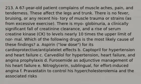 213. A 67-year-old patient complains of muscle aches, pain, and tenderness. These affect the legs and trunk. There is no fever, bruising, or any recent his- tory of muscle trauma or strains (as from excessive exercise). There is myo- globinuria, a clinically significant fall of creatinine clearance, and a rise of serum creatine kinase (CK) to levels nearly 10 times the upper limit of nor- mal. Which of the following drugs is the most likely cause of these findings? a. Aspirin ("low dose") for its cardioprotective/antiplatelet effects b. Captopril for hypertension and heart failure c. Carvedilol for hypertension, heart failure, and angina prophylaxis d. Furosemide as adjunctive management of his heart failure e. Nitroglycerin, sublingual, for effort-induced angina f. Pravastatin to control his hypercholesterolemia and the associated risks