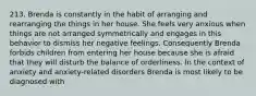213. Brenda is constantly in the habit of arranging and rearranging the things in her house. She feels very anxious when things are not arranged symmetrically and engages in this behavior to dismiss her negative feelings. Consequently Brenda forbids children from entering her house because she is afraid that they will disturb the balance of orderliness. In the context of anxiety and anxiety-related disorders Brenda is most likely to be diagnosed with