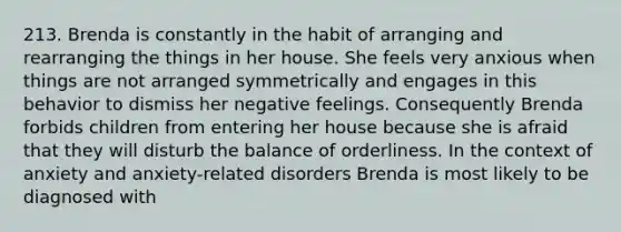 213. Brenda is constantly in the habit of arranging and rearranging the things in her house. She feels very anxious when things are not arranged symmetrically and engages in this behavior to dismiss her negative feelings. Consequently Brenda forbids children from entering her house because she is afraid that they will disturb the balance of orderliness. In the context of anxiety and anxiety-related disorders Brenda is most likely to be diagnosed with