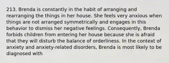 213. Brenda is constantly in the habit of arranging and rearranging the things in her house. She feels very anxious when things are not arranged symmetrically and engages in this behavior to dismiss her negative feelings. Consequently, Brenda forbids children from entering her house because she is afraid that they will disturb the balance of orderliness. In the context of anxiety and anxiety-related disorders, Brenda is most likely to be diagnosed with