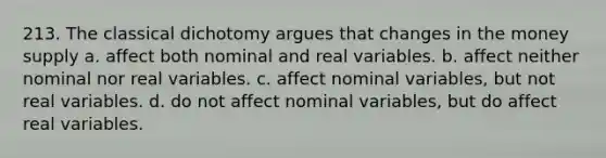 213. The classical dichotomy argues that changes in the money supply a. affect both nominal and real variables. b. affect neither nominal nor real variables. c. affect nominal variables, but not real variables. d. do not affect nominal variables, but do affect real variables.