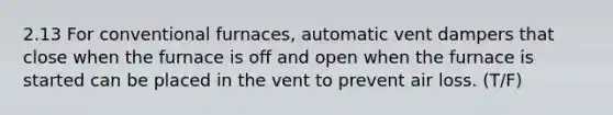 2.13 For conventional furnaces, automatic vent dampers that close when the furnace is off and open when the furnace is started can be placed in the vent to prevent air loss. (T/F)