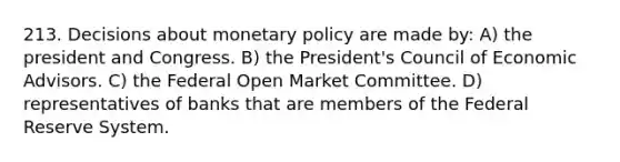 213. Decisions about monetary policy are made by: A) the president and Congress. B) the President's Council of Economic Advisors. C) the Federal Open Market Committee. D) representatives of banks that are members of the Federal Reserve System.