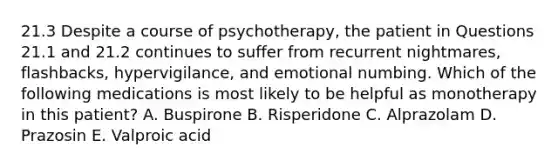 21.3 Despite a course of psychotherapy, the patient in Questions 21.1 and 21.2 continues to suffer from recurrent nightmares, flashbacks, hypervigilance, and emotional numbing. Which of the following medications is most likely to be helpful as monotherapy in this patient? A. Buspirone B. Risperidone C. Alprazolam D. Prazosin E. Valproic acid