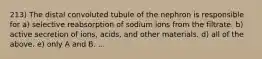 213) The distal convoluted tubule of the nephron is responsible for a) selective reabsorption of sodium ions from the filtrate. b) active secretion of ions, acids, and other materials. d) all of the above. e) only A and B. ...