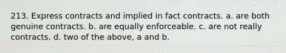 213. Express contracts and implied in fact contracts. a. are both genuine contracts. b. are equally enforceable. c. are not really contracts. d. two of the above, a and b.