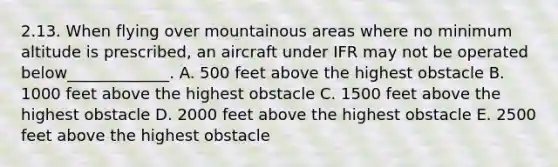 2.13. When flying over mountainous areas where no minimum altitude is prescribed, an aircraft under IFR may not be operated below_____________. A. 500 feet above the highest obstacle B. 1000 feet above the highest obstacle C. 1500 feet above the highest obstacle D. 2000 feet above the highest obstacle E. 2500 feet above the highest obstacle