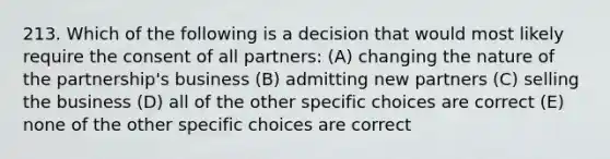 213. Which of the following is a decision that would most likely require the consent of all partners: (A) changing the nature of the partnership's business (B) admitting new partners (C) selling the business (D) all of the other specific choices are correct (E) none of the other specific choices are correct