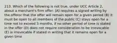 213. Which of the following is not true, under UCC Article 2, about a merchant's firm offer: (A) requires a signed writing by the offeror that the offer will remain open for a given period (B) it must be open to all members of the public (C) stays open for a time not to exceed 3 months, if no other period of time is stated in the offer (D) does not require consideration to be irrevocable (E) is irrevocable if stated in writing that it remains open for a given time