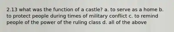 2.13 what was the function of a castle? a. to serve as a home b. to protect people during times of military conflict c. to remind people of the power of the ruling class d. all of the above