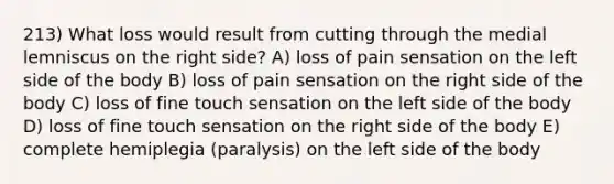 213) What loss would result from cutting through the medial lemniscus on the right side? A) loss of pain sensation on the left side of the body B) loss of pain sensation on the right side of the body C) loss of fine touch sensation on the left side of the body D) loss of fine touch sensation on the right side of the body E) complete hemiplegia (paralysis) on the left side of the body