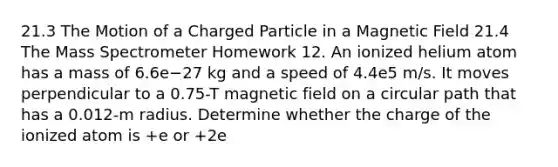 21.3 The Motion of a Charged Particle in a Magnetic Field 21.4 The Mass Spectrometer Homework 12. An ionized helium atom has a mass of 6.6e−27 kg and a speed of 4.4e5 m/s. It moves perpendicular to a 0.75-T magnetic field on a circular path that has a 0.012-m radius. Determine whether the charge of the ionized atom is +e or +2e