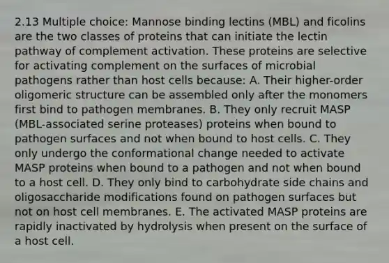 2.13 Multiple choice: Mannose binding lectins (MBL) and ficolins are the two classes of proteins that can initiate the lectin pathway of complement activation. These proteins are selective for activating complement on the surfaces of microbial pathogens rather than host cells because: A. Their higher-order oligomeric structure can be assembled only after the monomers first bind to pathogen membranes. B. They only recruit MASP (MBL-associated serine proteases) proteins when bound to pathogen surfaces and not when bound to host cells. C. They only undergo the conformational change needed to activate MASP proteins when bound to a pathogen and not when bound to a host cell. D. They only bind to carbohydrate side chains and oligosaccharide modifications found on pathogen surfaces but not on host cell membranes. E. The activated MASP proteins are rapidly inactivated by hydrolysis when present on the surface of a host cell.