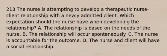 213 The nurse is attempting to develop a therapeutic nurse-client relationship with a newly admitted client. Which expectation should the nurse have when developing the relationship? A. The relationship is based on the needs of the nurse. B. The relationship will occur spontaneously. C. The nurse is accountable for the outcome. D. The nurse and client will have a social relationship.