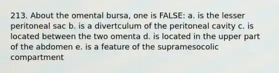 213. About the omental bursa, one is FALSE: a. is the lesser peritoneal sac b. is a divertculum of the peritoneal cavity c. is located between the two omenta d. is located in the upper part of the abdomen e. is a feature of the supramesocolic compartment